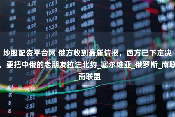 炒股配资平台网 俄方收到最新情报，西方已下定决心，要把中俄的老朋友拉进北约_塞尔维亚_俄罗斯_南联盟
