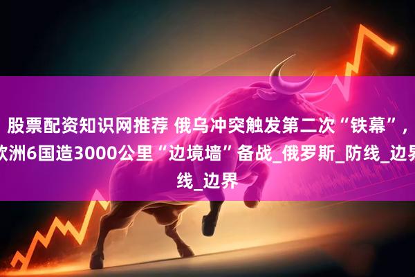 股票配资知识网推荐 俄乌冲突触发第二次“铁幕”，欧洲6国造3000公里“边境墙”备战_俄罗斯_防线_边界