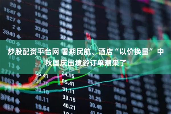 炒股配资平台网 暑期民航、酒店“以价换量” 中秋国庆出境游订单潮来了