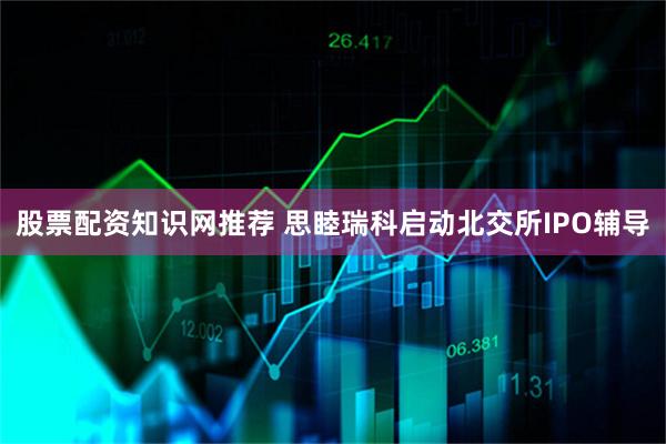 股票配资知识网推荐 思睦瑞科启动北交所IPO辅导