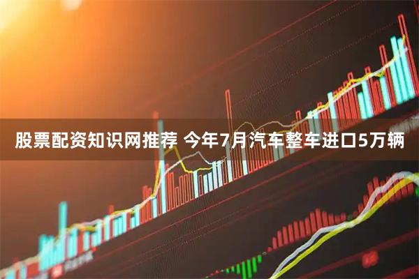 股票配资知识网推荐 今年7月汽车整车进口5万辆