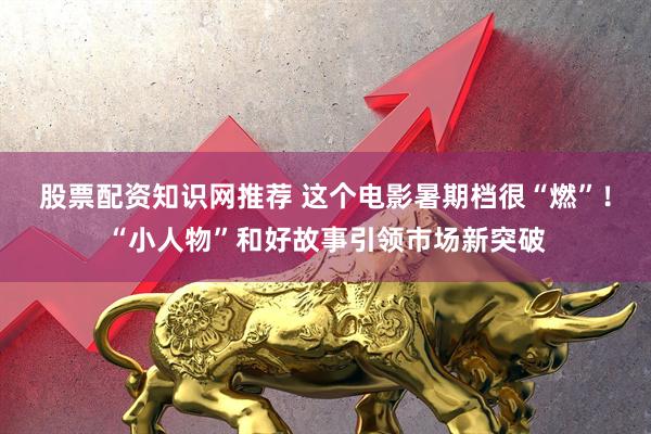 股票配资知识网推荐 这个电影暑期档很“燃”！“小人物”和好故事引领市场新突破