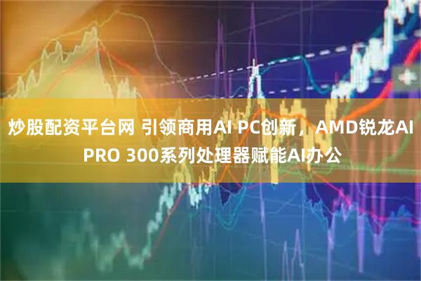 炒股配资平台网 引领商用AI PC创新，AMD锐龙AI PRO 300系列处理器赋能AI办公