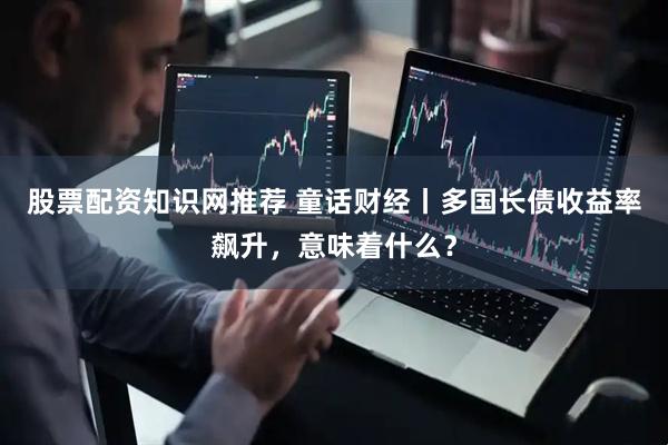 股票配资知识网推荐 童话财经丨多国长债收益率飙升，意味着什么？