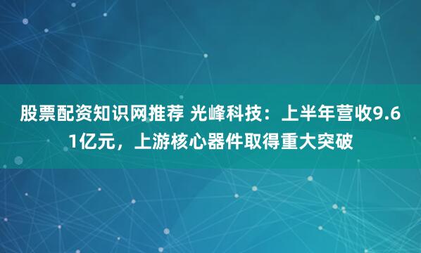 股票配资知识网推荐 光峰科技：上半年营收9.61亿元，上游核心器件取得重大突破