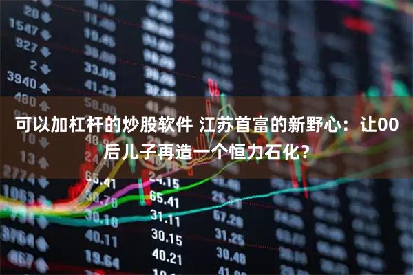 可以加杠杆的炒股软件 江苏首富的新野心：让00后儿子再造一个恒力石化？