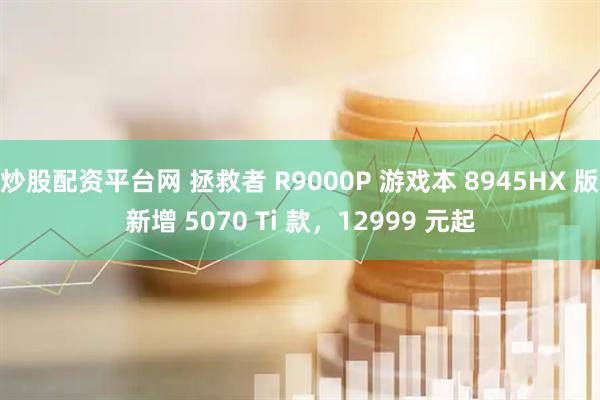 炒股配资平台网 拯救者 R9000P 游戏本 8945HX 版新增 5070 Ti 款，12999 元起