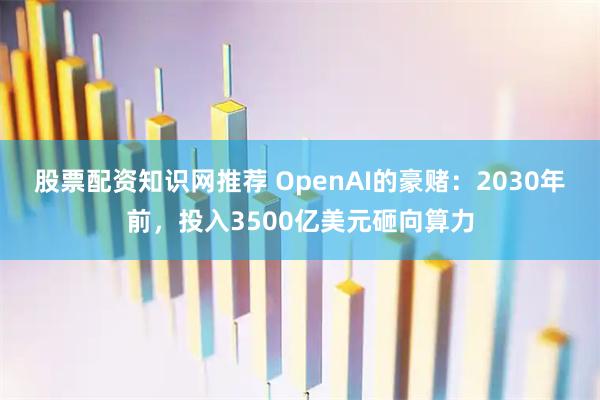 股票配资知识网推荐 OpenAI的豪赌：2030年前，投入3500亿美元砸向算力