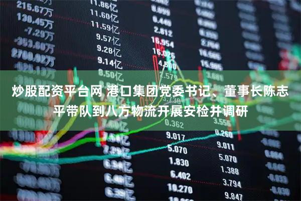 炒股配资平台网 港口集团党委书记、董事长陈志平带队到八方物流开展安检并调研