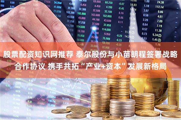 股票配资知识网推荐 泰尔股份与小苗朗程签署战略合作协议 携手共拓“产业+资本”发展新格局