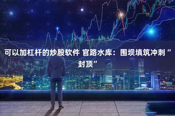 可以加杠杆的炒股软件 官路水库：围坝填筑冲刺“封顶”