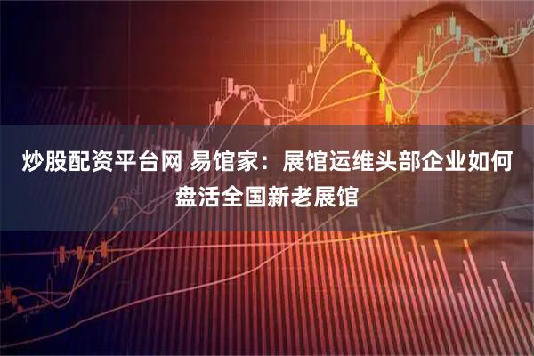 炒股配资平台网 易馆家：展馆运维头部企业如何盘活全国新老展馆