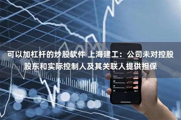 可以加杠杆的炒股软件 上海建工：公司未对控股股东和实际控制人及其关联人提供担保
