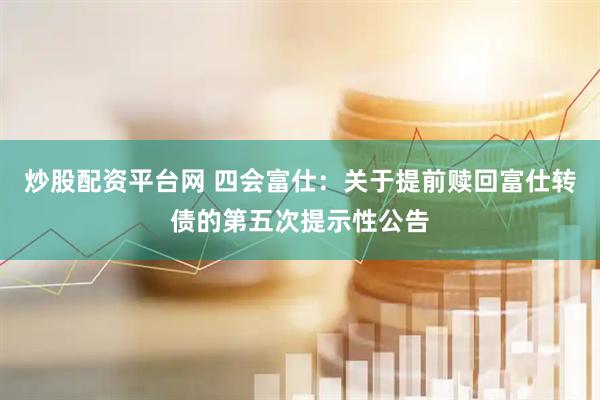 炒股配资平台网 四会富仕：关于提前赎回富仕转债的第五次提示性公告
