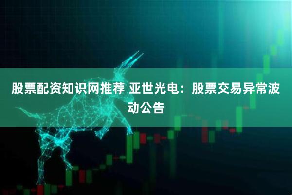 股票配资知识网推荐 亚世光电：股票交易异常波动公告