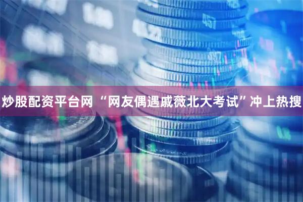 炒股配资平台网 “网友偶遇戚薇北大考试”冲上热搜