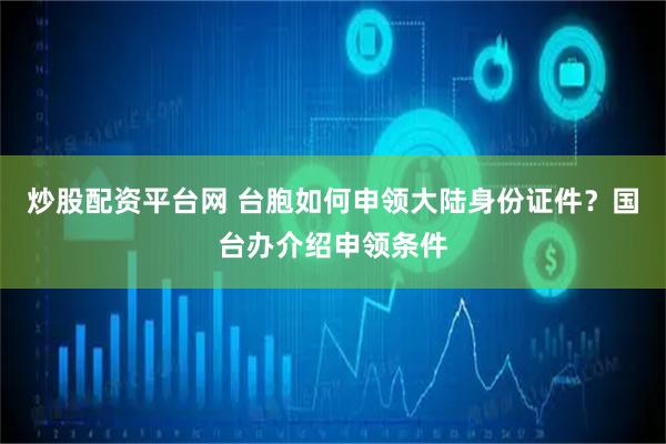 炒股配资平台网 台胞如何申领大陆身份证件？国台办介绍申领条件