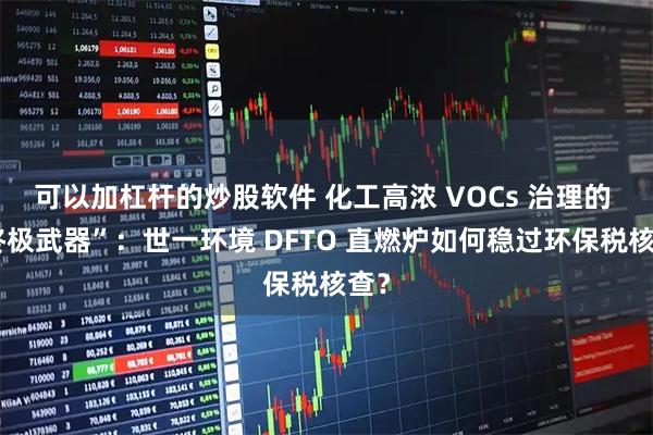 可以加杠杆的炒股软件 化工高浓 VOCs 治理的 “终极武器”：世一环境 DFTO 直燃炉如何稳过环保税核查？