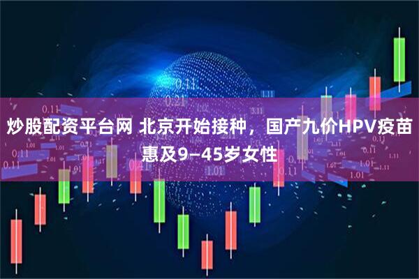 炒股配资平台网 北京开始接种，国产九价HPV疫苗惠及9—45岁女性