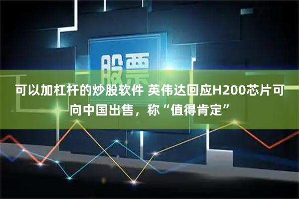 可以加杠杆的炒股软件 英伟达回应H200芯片可向中国出售，称“值得肯定”