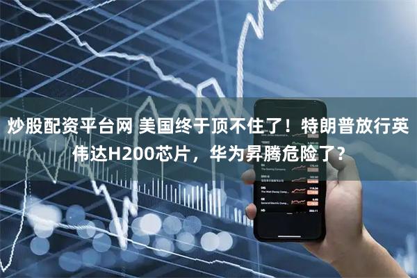 炒股配资平台网 美国终于顶不住了！特朗普放行英伟达H200芯片，华为昇腾危险了？