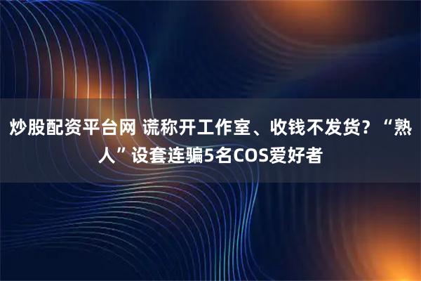 炒股配资平台网 谎称开工作室、收钱不发货？“熟人”设套连骗5名COS爱好者