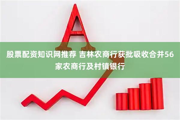 股票配资知识网推荐 吉林农商行获批吸收合并56家农商行及村镇银行