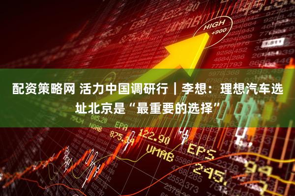 配资策略网 活力中国调研行｜李想：理想汽车选址北京是“最重要的选择”