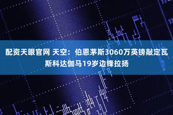 配资天眼官网 天空：伯恩茅斯3060万英镑敲定瓦斯科达伽马19岁边锋拉扬