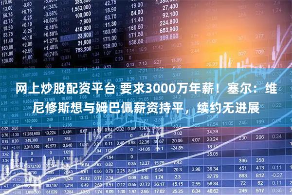 网上炒股配资平台 要求3000万年薪！塞尔：维尼修斯想与姆巴佩薪资持平，续约无进展