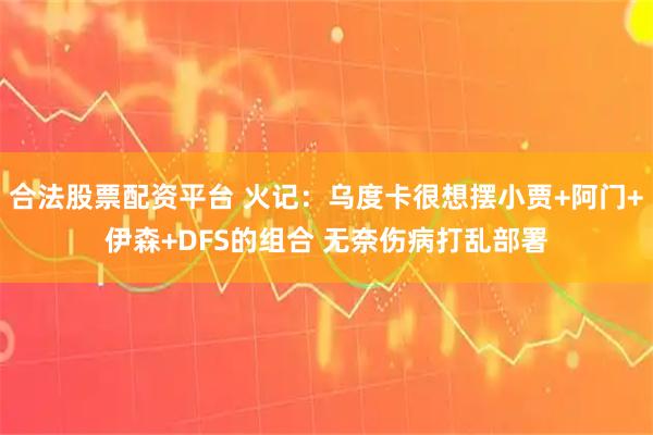 合法股票配资平台 火记：乌度卡很想摆小贾+阿门+伊森+DFS的组合 无奈伤病打乱部署