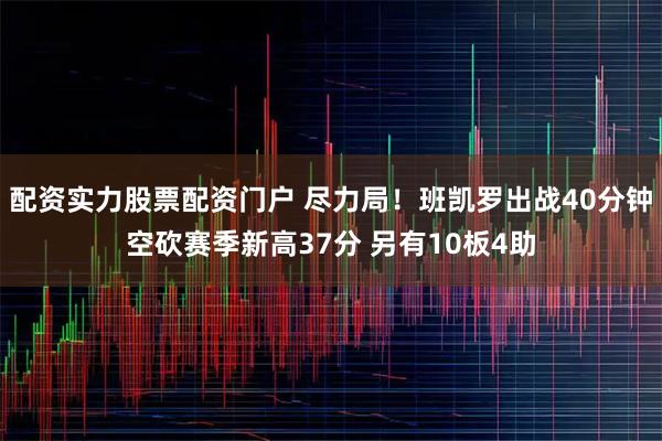 配资实力股票配资门户 尽力局！班凯罗出战40分钟空砍赛季新高37分 另有10板4助