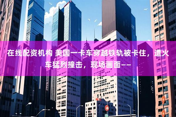 在线配资机构 美国一卡车穿越铁轨被卡住，遭火车猛烈撞击，现场画面——