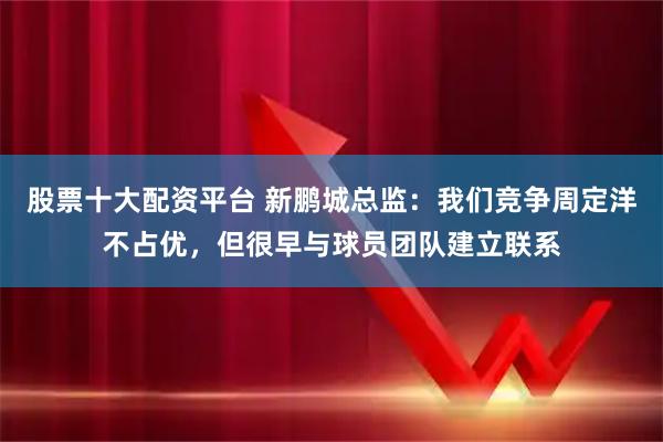 股票十大配资平台 新鹏城总监：我们竞争周定洋不占优，但很早与球员团队建立联系
