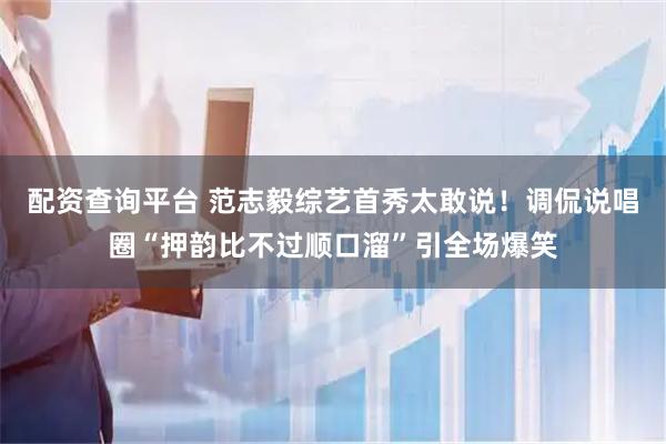 配资查询平台 范志毅综艺首秀太敢说！调侃说唱圈“押韵比不过顺口溜”引全场爆笑