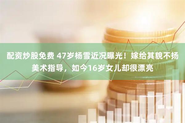 配资炒股免费 47岁杨雪近况曝光！嫁给其貌不扬美术指导，如今16岁女儿却很漂亮
