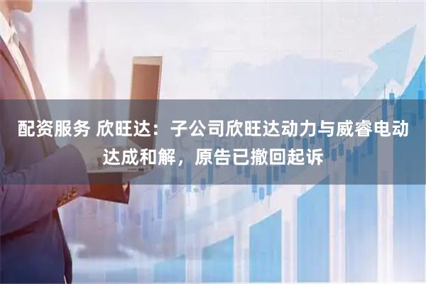 配资服务 欣旺达：子公司欣旺达动力与威睿电动达成和解，原告已撤回起诉