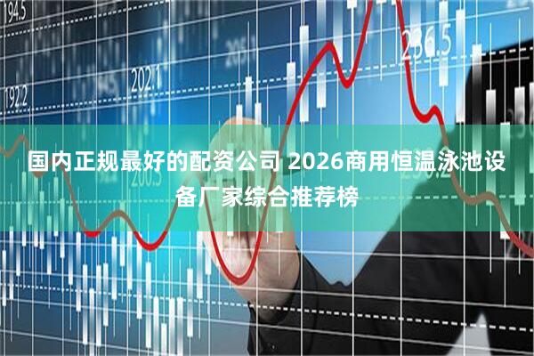 国内正规最好的配资公司 2026商用恒温泳池设备厂家综合推荐榜