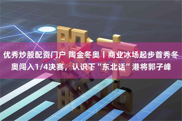 优秀炒股配资门户 陶金冬奥丨商业冰场起步首秀冬奥闯入1/4决赛，认识下“东北话”港将郭子峰