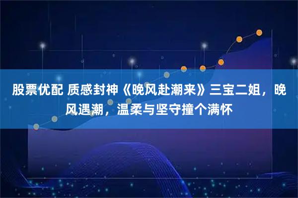 股票优配 质感封神《晚风赴潮来》三宝二姐，晚风遇潮，温柔与坚守撞个满怀