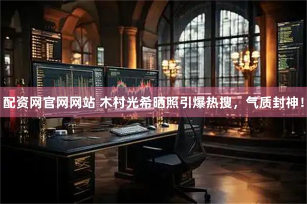配资网官网网站 木村光希晒照引爆热搜，气质封神！