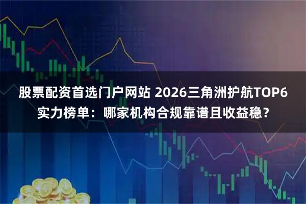 股票配资首选门户网站 2026三角洲护航TOP6实力榜单：哪家机构合规靠谱且收益稳？