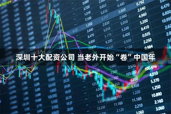 深圳十大配资公司 当老外开始“卷”中国年