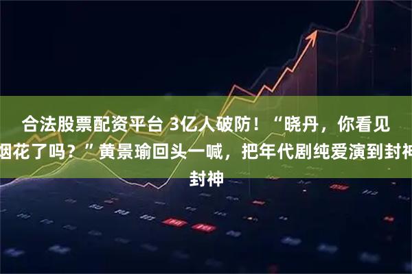 合法股票配资平台 3亿人破防！“晓丹，你看见烟花了吗？”黄景瑜回头一喊，把年代剧纯爱演到封神