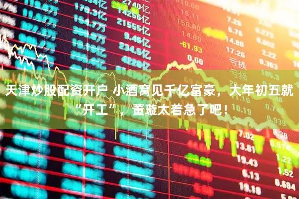 天津炒股配资开户 小酒窝见千亿富豪，大年初五就“开工”，董璇太着急了吧！