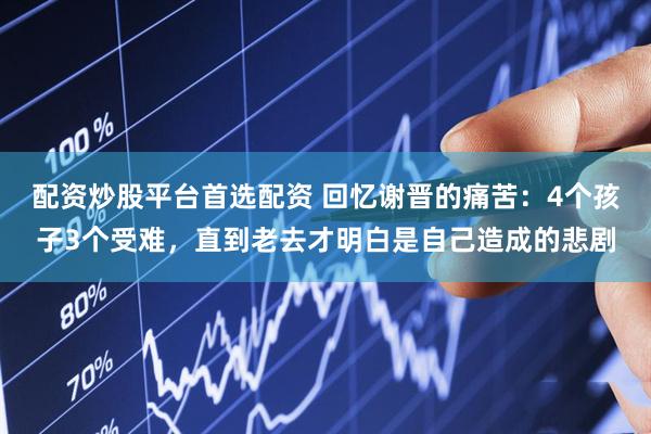 配资炒股平台首选配资 回忆谢晋的痛苦：4个孩子3个受难，直到老去才明白是自己造成的悲剧
