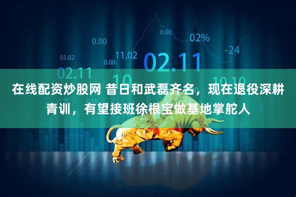 在线配资炒股网 昔日和武磊齐名，现在退役深耕青训，有望接班徐根宝做基地掌舵人