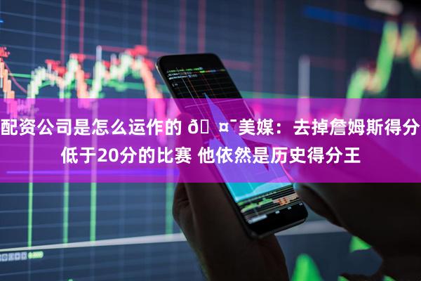 配资公司是怎么运作的 🤯美媒：去掉詹姆斯得分低于20分的比赛 他依然是历史得分王