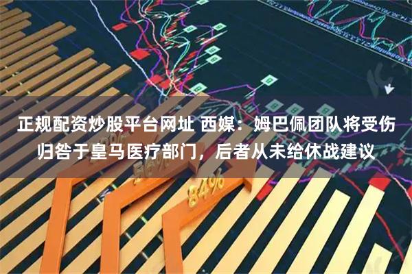 正规配资炒股平台网址 西媒：姆巴佩团队将受伤归咎于皇马医疗部门，后者从未给休战建议