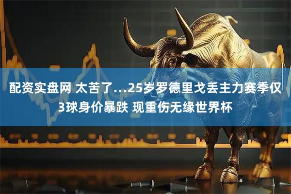 配资实盘网 太苦了…25岁罗德里戈丢主力赛季仅3球身价暴跌 现重伤无缘世界杯